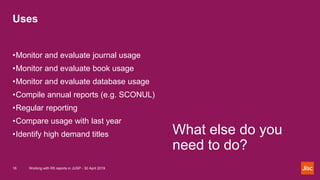 Uses
Working with R5 reports in JUSP - 30 April 201916
What else do you
need to do?
•Monitor and evaluate journal usage
•M...