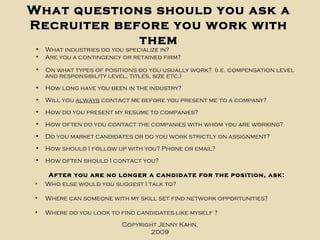 What questions should you ask a Recruiter before you work with them What industries do you specialize in? Are you a contingency or retained firm? On what types of positions do you usually work?  (i.e. compensation level and responsibility level, titles, size etc.) How long have you been in the industry? Will you  always  contact me before you present me to a company? How do you present my resume to companies? How often do you contact the companies with whom you are working? Do you market candidates or do you work strictly on assignment? How should I follow up with you? Phone or email? How often should I contact you? After you are no longer a candidate for the position, ask: Who else would you suggest I talk to? Where can someone with my skill set find network opportunities? Where do you look to find candidates like myself ? Copyright Jenny Kahn, 2009 