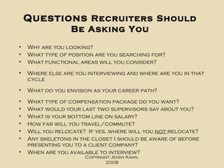 Questions  Recruiters   Should Be Asking You Why are you looking?  What type of position are you searching for? What functional areas will you consider? Where else are you interviewing and where are you in that cycle What do you envision as your career path? What type of compensation package do you want? What would your last two supervisors say about you? What is your bottom line on salary? How far will you travel/commute? Will you relocate?  If yes, where will you  not  relocate? Any skeletons in the closet I should be aware of before presenting you to a client company? When are you available to interview? Copyright Jenny Kahn, 2009 