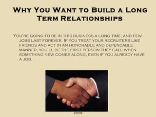 Why You Want to Build a Long Term   Relationships You’re going to be in this business a long time, and few jobs last forever. If you treat your recruiters like friends and act in an honorable and dependable manner, you’ll be the first person they call when something new comes along, even if you already have a job. Copyright Jenny Kahn, 2009 