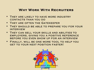 Why Work With Recruiters They are likely to have more industry contacts than you do  They are often the Gatekeeper They should be able to prepare you for your interview They can sell your skills and abilities to employers, giving you a positive reference before you even show up for an interview Finally, will be one more tool to help you get to your next position faster! Copyright Jenny Kahn, 2009 
