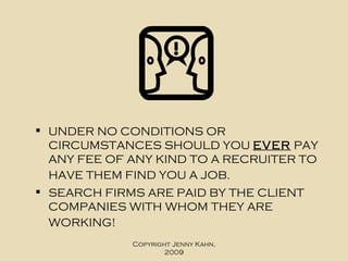 UNDER NO CONDITIONS OR CIRCUMSTANCES SHOULD YOU  EVER  PAY ANY FEE OF ANY KIND TO A RECRUITER TO HAVE THEM FIND YOU A JOB.   SEARCH FIRMS ARE PAID BY THE CLIENT COMPANIES WITH WHOM THEY ARE WORKING!   Copyright Jenny Kahn, 2009 