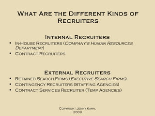 What Are the Different Kinds of Recruiters Internal Recruiters In-House Recruiters ( Company’s Human Resources Department )  Contract Recruiters External Recruiters Retained Search Firms ( Executive Search Firms ) Contingency Recruiters (Staffing Agencies) Contract Services Recruiter (Temp Agencies) Copyright Jenny Kahn, 2009 