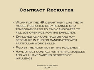 Contract Recruiter Work for the HR department like the In-House Recruiter only retained on a temporary basis to find candidates to fill job openings for the employer.  Employed as a contractor and may specialize in finding candidates with particular work skills.  Paid by the hour not by the placement Have direct contact with hiring manager and will have varying degrees of influence Copyright Jenny Kahn, 2009 