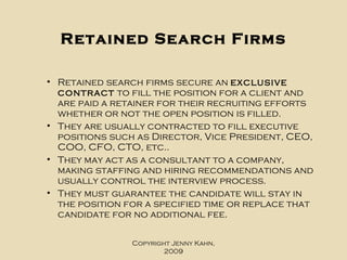 Retained Search Firms Retained search firms secure an  exclusive contract  to fill the position for a client and are paid a retainer for their recruiting efforts whether or not the open position is filled.  They are usually contracted to fill executive positions such as Director, Vice President, CEO, COO, CFO, CTO, etc..  They may act as a consultant to a company, making staffing and hiring recommendations and usually control the interview process.  They must guarantee the candidate will stay in the position for a specified time or replace that candidate for no additional fee. Copyright Jenny Kahn, 2009 