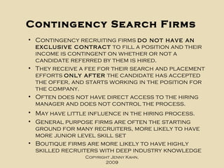 Contingency Search Firms Contingency recruiting firms  do not have an exclusive contract  to fill a position and their income is contingent on whether or not a candidate referred by them is hired.  They receive a fee for their search and placement efforts  only after  the candidate has accepted the offer, and starts working in the position for the company.  Often does not have direct access to the hiring manager and does not control the process. May have little influence in the hiring process.   General purpose firms are often the starting ground for many recruiters, more likely to have more junior level skill set Boutique firms are more likely to have highly skilled recruiters with deep industry knowledge Copyright Jenny Kahn, 2009 