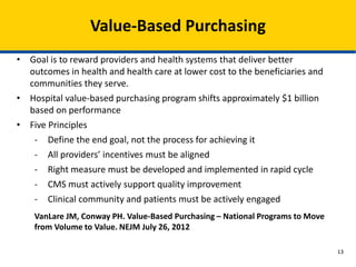 Value-Based Purchasing
• Goal is to reward providers and health systems that deliver better
outcomes in health and health care at lower cost to the beneficiaries and
communities they serve.
• Hospital value-based purchasing program shifts approximately $1 billion
based on performance
• Five Principles
- Define the end goal, not the process for achieving it
- All providers’ incentives must be aligned
- Right measure must be developed and implemented in rapid cycle
- CMS must actively support quality improvement
- Clinical community and patients must be actively engaged
VanLare JM, Conway PH. Value-Based Purchasing – National Programs to Move
from Volume to Value. NEJM July 26, 2012
13
 