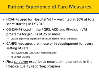 Patient Experience of Care Measures
• HCAHPs used for Hospital VBP – weighted at 30% of total
score starting in FY 2015
• CG-CAHPS used in the PQRS, ACO and Physician VM
programs for groups of 25 or more
– CMS is exploring expansion of this measure for all clinicians
• CAHPS measures are in use or in development for every
setting of care
– Post Acute Care (LTCH, IRF, Home Health)
– In-Center Dialysis
• First caregiver experience measure implemented in the
Hospice quality reporting program
15
 