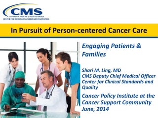 In Pursuit of Person-centered Cancer Care
Engaging Patients &
Families
Shari M. Ling, MD
CMS Deputy Chief Medical Officer
Center for Clinical Standards and
Quality
Cancer Policy Institute at the
Cancer Support Community
June, 2014
 