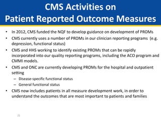 CMS Activities on
Patient Reported Outcome Measures
• In 2012, CMS funded the NQF to develop guidance on development of PROMs
• CMS currently uses a number of PROMs in our clinician reporting programs (e.g.
depression, functional status)
• CMS and HHS working to identify existing PROMs that can be rapidly
incorporated into our quality reporting programs, including the ACO program and
CMMI models.
• CMS and ONC are currently developing PROMs for the hospital and outpatient
setting
– Disease-specific functional status
– General functional status
• CMS now includes patients in all measure development work, in order to
understand the outcomes that are most important to patients and families
21
 
