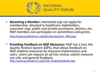 • Becoming a Member: Interested orgs can apply for
membership- directed to healthcare stakeholders,
consumer orgs, public and private purchasers, doctors, etc.
NQF members can participate on committees and panels.
http://www.qualityforum.org/Membership/Join_NQF.aspx
• Providing Feedback on NQF Measures: NQF has a tool, the
Quality Position System (QPS), that allows feedback on
NQF-endorse measures by measure implementers and
users. Users can request an ad-hoc review, submit measure
use info, and general feedback.
http://www.qualityforum.org/Field_Guide/Feedback.aspx
23
 