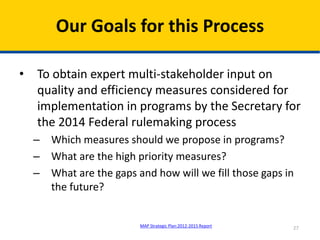 • To obtain expert multi-stakeholder input on
quality and efficiency measures considered for
implementation in programs by the Secretary for
the 2014 Federal rulemaking process
– Which measures should we propose in programs?
– What are the high priority measures?
– What are the gaps and how will we fill those gaps in
the future?
Our Goals for this Process
27MAP Strategic Plan:2012-2015 Report
 