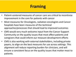 • Patient-centered measures of cancer care are critical to incentivize
improvement in the care for patients with cancer
• Most measures for Oncologists, radiation oncologists and Cancer
hospitals have been measures of the technical
approaches/processes that should lead to improved outcomes
• CMS would very much welcome input from the Cancer Support
Community on the quality issues that most affect patients and
caregivers that could inform our measure development efforts
• CMS is also working with external stakeholders, including private
payers, to align on the best measures for use across settings. This
alignment will reduce reporting burden for clinicians, and will
ensure a consistent focus on the quality issues that matter most to
patients.
Framing
 