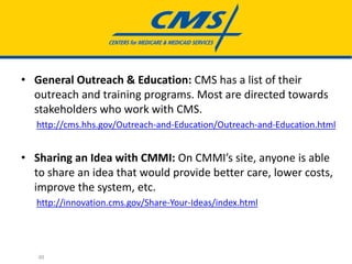 • General Outreach & Education: CMS has a list of their
outreach and training programs. Most are directed towards
stakeholders who work with CMS.
http://cms.hhs.gov/Outreach-and-Education/Outreach-and-Education.html
• Sharing an Idea with CMMI: On CMMI’s site, anyone is able
to share an idea that would provide better care, lower costs,
improve the system, etc.
http://innovation.cms.gov/Share-Your-Ideas/index.html
30
 
