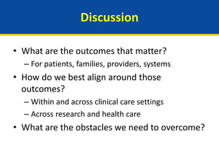Discussion
• What are the outcomes that matter?
– For patients, families, providers, systems
• How do we best align around those
outcomes?
– Within and across clinical care settings
– Across research and health care
• What are the obstacles we need to overcome?
 
