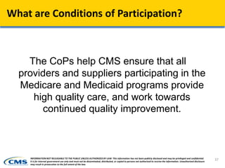 What are Conditions of Participation?
The CoPs help CMS ensure that all
providers and suppliers participating in the
Medicare and Medicaid programs provide
high quality care, and work towards
continued quality improvement.
37INFORMATION NOT RELEASABLE TO THE PUBLIC UNLESS AUTHORIZED BY LAW: This information has not been publicly disclosed and may be privileged and confidential.
It is for internal government use only and must not be disseminated, distributed, or copied to persons not authorized to receive the information. Unauthorized disclosure
may result in prosecution to the full extent of the law.
 