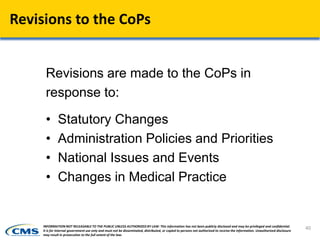 Revisions to the CoPs
Revisions are made to the CoPs in
response to:
• Statutory Changes
• Administration Policies and Priorities
• National Issues and Events
• Changes in Medical Practice
40INFORMATION NOT RELEASABLE TO THE PUBLIC UNLESS AUTHORIZED BY LAW: This information has not been publicly disclosed and may be privileged and confidential.
It is for internal government use only and must not be disseminated, distributed, or copied to persons not authorized to receive the information. Unauthorized disclosure
may result in prosecution to the full extent of the law.
 
