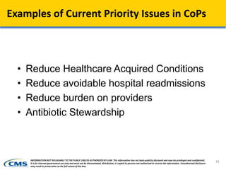 Examples of Current Priority Issues in CoPs
• Reduce Healthcare Acquired Conditions
• Reduce avoidable hospital readmissions
• Reduce burden on providers
• Antibiotic Stewardship
41INFORMATION NOT RELEASABLE TO THE PUBLIC UNLESS AUTHORIZED BY LAW: This information has not been publicly disclosed and may be privileged and confidential.
It is for internal government use only and must not be disseminated, distributed, or copied to persons not authorized to receive the information. Unauthorized disclosure
may result in prosecution to the full extent of the law.
 