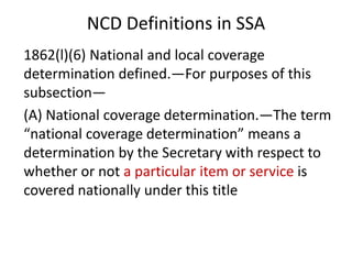 NCD Definitions in SSA
1862(l)(6) National and local coverage
determination defined.—For purposes of this
subsection—
(A) National coverage determination.—The term
“national coverage determination” means a
determination by the Secretary with respect to
whether or not a particular item or service is
covered nationally under this title
 