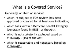 What is a Covered Service?
• which, if subject to FDA review, has been
approved or cleared for at least one indication;
• which falls within a Medicare Benefit Category
(generally found in §1861 of the Act);
• which is not statutorily excluded based on
§1862(a)(2)-(15) of the Act;
• which is reasonable and necessary based on
§1862(a)(1)
Generally, an item or service:
 