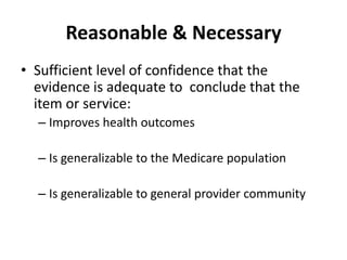 Reasonable & Necessary
• Sufficient level of confidence that the
evidence is adequate to conclude that the
item or service:
– Improves health outcomes
– Is generalizable to the Medicare population
– Is generalizable to general provider community
 