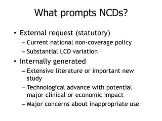What prompts NCDs?
• External request (statutory)
– Current national non-coverage policy
– Substantial LCD variation
• Internally generated
– Extensive literature or important new
study
– Technological advance with potential
major clinical or economic impact
– Major concerns about inappropriate use
 