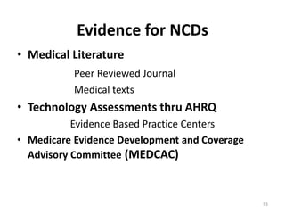 53
Evidence for NCDs
• Medical Literature
Peer Reviewed Journal
Medical texts
• Technology Assessments thru AHRQ
Evidence Based Practice Centers
• Medicare Evidence Development and Coverage
Advisory Committee (MEDCAC)
 