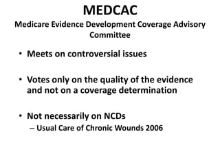 MEDCAC
Medicare Evidence Development Coverage Advisory
Committee
• Meets on controversial issues
• Votes only on the quality of the evidence
and not on a coverage determination
• Not necessarily on NCDs
– Usual Care of Chronic Wounds 2006
 