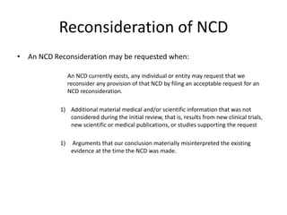 Reconsideration of NCD
• An NCD Reconsideration may be requested when:
An NCD currently exists, any individual or entity may request that we
reconsider any provision of that NCD by filing an acceptable request for an
NCD reconsideration.
1) Additional material medical and/or scientific information that was not
considered during the initial review, that is, results from new clinical trials,
new scientific or medical publications, or studies supporting the request
1) Arguments that our conclusion materially misinterpreted the existing
evidence at the time the NCD was made.
 