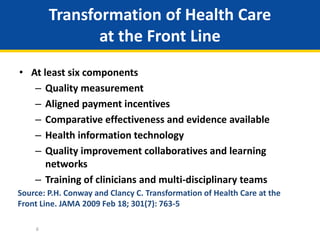 Transformation of Health Care
at the Front Line
• At least six components
– Quality measurement
– Aligned payment incentives
– Comparative effectiveness and evidence available
– Health information technology
– Quality improvement collaboratives and learning
networks
– Training of clinicians and multi-disciplinary teams
6
Source: P.H. Conway and Clancy C. Transformation of Health Care at the
Front Line. JAMA 2009 Feb 18; 301(7): 763-5
 