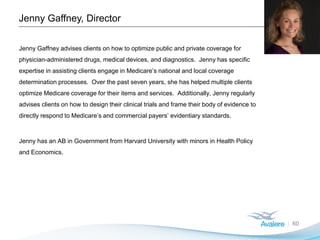Jenny Gaffney, Director
60
Jenny Gaffney advises clients on how to optimize public and private coverage for
physician-administered drugs, medical devices, and diagnostics. Jenny has specific
expertise in assisting clients engage in Medicare’s national and local coverage
determination processes. Over the past seven years, she has helped multiple clients
optimize Medicare coverage for their items and services. Additionally, Jenny regularly
advises clients on how to design their clinical trials and frame their body of evidence to
directly respond to Medicare’s and commercial payers’ evidentiary standards.
Jenny has an AB in Government from Harvard University with minors in Health Policy
and Economics.
 