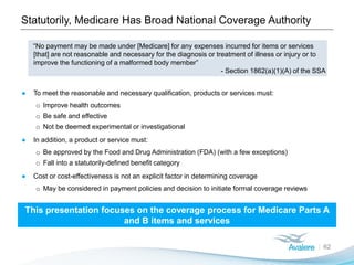 Statutorily, Medicare Has Broad National Coverage Authority
62
“No payment may be made under [Medicare] for any expenses incurred for items or services
[that] are not reasonable and necessary for the diagnosis or treatment of illness or injury or to
improve the functioning of a malformed body member”
- Section 1862(a)(1)(A) of the SSA
● To meet the reasonable and necessary qualification, products or services must:
o Improve health outcomes
o Be safe and effective
o Not be deemed experimental or investigational
● In addition, a product or service must:
o Be approved by the Food and Drug Administration (FDA) (with a few exceptions)
o Fall into a statutorily-defined benefit category
● Cost or cost-effectiveness is not an explicit factor in determining coverage
o May be considered in payment policies and decision to initiate formal coverage reviews
This presentation focuses on the coverage process for Medicare Parts A
and B items and services
 