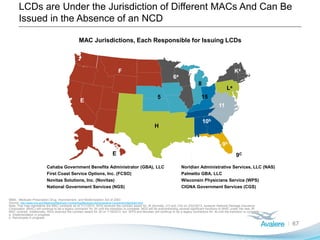 LCDs are Under the Jurisdiction of Different MACs And Can Be
Issued in the Absence of an NCD
67
MAC Jurisdictions, Each Responsible for Issuing LCDs
E
E
F
H
5
6a
8
9b
10b
11
La
Ka
15
Cahaba Government Benefits Administrator (GBA), LLC Noridian Administrative Services, LLC (NAS)
First Coast Service Options, Inc. (FCSO) Palmetto GBA, LLC
Novitas Solutions, Inc. (Novitas) Wisconsin Physicians Service (WPS)
National Government Services (NGS) CIGNA Government Services (CGS)
F
9C
MMA: Medicare Prescription Drug, Improvement, and Modernization Act of 2003
Source: http://www.cms.gov/Medicare/Medicare-Contracting/Medicare-Administrative-Contractors/Spotlight.html
Note: This map represents the MAC contracts as of 7/11/2013. NGS received the contract award for JK (formally J13 and J14) on 2/22/2013, however National Heritage Insurance
Corporation (NHIC) will continue to be a legacy contractor for JK until the transition is complete. NGS will be subcontracting several significant functions to NHIC under the new JK
MAC contract. Additionally, NGS received the contract award for J6 on 1/16/2013, but WPS and Noridian will continue to be a legacy contractors for J6 until the transition is complete.
a. Implementation in progress
b. Recompete in progress
 