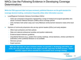 MACs Use the Following Evidence in Developing Coverage
Determinations
69
While the FDA approved label and peer-reviewed, published literature are the gold standard for
coverage decision-making, contractors frequently utilize other information sources:
● Local/Regional Contractor Advisory Committees (CACs)
o CACs are composed of physicians representing a range of medical and surgical specialties who
advise Contractor Medical Directors (CMDs) about coverage policies
o CAC members hold certain sway over many Medicare reimbursement decisions made at the local
level
● Opinions of community physicians who are key opinion leaders (KOLs) and early adopters
o Other local contractors and their policies
o State and national professional societies and position statements
o Evidence-based treatment guidelines
o Unpublished literature (e.g., posters from society meetings, clinical abstracts, articles submitted for
publication) when published literature is not available
o Advocacy groups
o Expert opinions
While the FDA label and peer-reviewed articles are essential in developing both NCDs and
LCDs, the LCD process allows for more expert and KOL input than the NCD process. Expert
and KOL support will be essential for a successful local coverage strategy
 