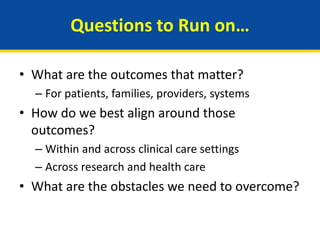 Questions to Run on…
• What are the outcomes that matter?
– For patients, families, providers, systems
• How do we best align around those
outcomes?
– Within and across clinical care settings
– Across research and health care
• What are the obstacles we need to overcome?
 