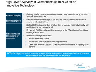 High-Level Overview of Components of an NCD for an
Innovative Technology
76
Benefit Category
• Delivery site for class of products or service being evaluated (e.g., Inpatient
Hospital Services for MT)
Item Description
• Description of the class of products and the specific condition the item or
service is intended to treat
Indications and
Limitations of
Coverage
• States CMS’ ruling regarding whether item is covered nationally, locally, with
restrictions, or not covered at all
• If covered, CMS typically restricts coverage to the FDA label and additional
coverage restrictions
• Potential coverage restrictions:
o Patient selection criteria
o Facility and operator certification requirements
o CED: item must be used in a CMS-approved clinical trial or registry to be
covered
NCDs for highly technical procedures typically include patient selection criteria and operator
requirements that are narrower than the FDA label
 