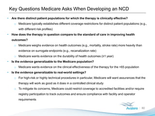Key Questions Medicare Asks When Developing an NCD
80
• Are there distinct patient populations for which the therapy is clinically effective?
o Medicare typically establishes different coverage restrictions for distinct patient populations (e.g.,
with different risk profiles)
• How does the therapy in question compare to the standard of care in improving health
outcomes?
o Medicare weighs evidence on health outcomes (e.g., mortality, stroke rate) more heavily than
evidence on surrogate endpoints (e.g., recanalization rate)
o Medicare wants evidence on the durability of health outcomes (≥1 year)
• Is the evidence generalizable to the Medicare population?
o Medicare wants evidence on the clinical effectiveness of the therapy for the >65 population
• Is the evidence generalizable to real-world settings?
o For high-risk or highly technical procedures in particular, Medicare will want assurances that the
therapy will work as good as it does in a controlled clinical study
o To mitigate its concerns, Medicare could restrict coverage to accredited facilities and/or require
registry participation to track outcomes and ensure compliance with facility and operator
requirements
 
