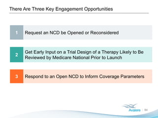 There Are Three Key Engagement Opportunities
84
1 Request an NCD be Opened or Reconsidered
2
Get Early Input on a Trial Design of a Therapy Likely to Be
Reviewed by Medicare National Prior to Launch
3 Respond to an Open NCD to Inform Coverage Parameters
 