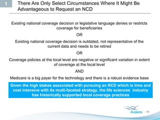 There Are Only Select Circumstances Where It Might Be
Advantageous to Request an NCD
85
Existing national coverage decision or legislative language denies or restricts
coverage for beneficiaries
OR
Existing national coverage decision is outdated, not representative of the
current data and needs to be retired
OR
Coverage policies at the local level are negative or significant variation in extent
of coverage at the local level
AND
Medicare is a big payer for the technology and there is a robust evidence base
Given the high stakes associated with pursuing an NCD which is time and
cost intensive with its multi-faceted strategy, the life sciences industry
has historically supported local coverage practices
1
 