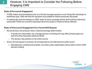 However, It Is Important to Consider the Following Before
Engaging CMS
89
2
Risks of Pre-Launch Engagement
• If CMS makes recommendations prior to a formal coverage request on such things like trial design or
beneficiary type, CMS will hold the requestor accountable for factors previously discussed
• A meeting also puts the therapy on CMS’ radar for future coverage activity (that could be restrictive)
particularly if there are concerns expressed about the quality of evidence being collected
Risks of Post-Launch Engagement Via a Formal NCD Request
• Not all services and products need a national coverage determination
o If results are unfavorable, the coverage decision is binding and may affect private payers as
well since they frequently reference NCDs
o The decision also pertains to the entire country
• Once a formal request is received, all correspondence and data become public record
» Manufacturers, professional societies, and other public stakeholders will be able to inform CMS’
decision-making
 