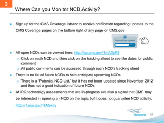 ● Sign up for the CMS Coverage listserv to receive notification regarding updates to the
CMS Coverage pages on the bottom right of any page on CMS.gov
● All open NCDs can be viewed here: http://go.cms.gov/1mADpF5
o Click on each NCD and then click on the tracking sheet to see the dates for public
comment
o All public comments can be accessed through each NCD’s tracking sheet
● There is no list of future NCDs to help anticipate upcoming NCDs
o There is a “Potential NCD List,” but it has not been updated since November 2012
and thus not a good indication of future NCDs
● AHRQ technology assessments that are in-progress are also a signal that CMS may
be interested in opening an NCD on the topic but it does not guarantee NCD activity:
http://1.usa.gov/1kMexdy
Where Can you Monitor NCD Activity?
91
3
 