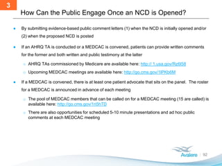 How Can the Public Engage Once an NCD is Opened?
92
● By submitting evidence-based public comment letters (1) when the NCD is initially opened and/or
(2) when the proposed NCD is posted
● If an AHRQ TA is conducted or a MEDCAC is convened, patients can provide written comments
for the former and both written and public testimony at the latter
o AHRQ TAs commissioned by Medicare are available here: http:// 1.usa.gov/Rz6l58
o Upcoming MEDCAC meetings are available here: http://go.cms.gov/1lPKb6M
● If a MEDCAC is convened, there is at least one patient advocate that sits on the panel. The roster
for a MEDCAC is announced in advance of each meeting
o The pool of MEDCAC members that can be called on for a MEDCAC meeting (15 are called) is
available here: http://go.cms.gov/1ri5hTD
o There are also opportunities for scheduled 5-10 minute presentations and ad hoc public
comments at each MEDCAC meeting
3
 