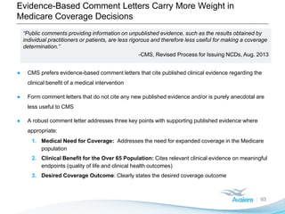 Evidence-Based Comment Letters Carry More Weight in
Medicare Coverage Decisions
93
“Public comments providing information on unpublished evidence, such as the results obtained by
individual practitioners or patients, are less rigorous and therefore less useful for making a coverage
determination.”
-CMS, Revised Process for Issuing NCDs, Aug. 2013
● CMS prefers evidence-based comment letters that cite published clinical evidence regarding the
clinical benefit of a medical intervention
● Form comment letters that do not cite any new published evidence and/or is purely anecdotal are
less useful to CMS
● A robust comment letter addresses three key points with supporting published evidence where
appropriate:
1. Medical Need for Coverage: Addresses the need for expanded coverage in the Medicare
population
2. Clinical Benefit for the Over 65 Population: Cites relevant clinical evidence on meaningful
endpoints (quality of life and clinical health outcomes)
3. Desired Coverage Outcome: Clearly states the desired coverage outcome
 