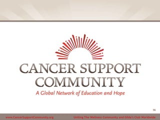 www.CancerSupportCommunity.org Uniting The Wellness Community and Gilda’s Club Worldwide
96
 