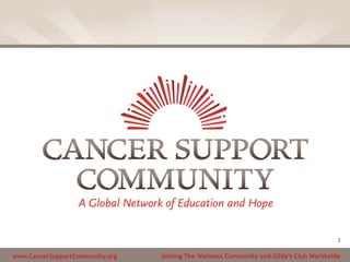 www.CancerSupportCommunity.org Uniting The Wellness Community and Gilda’s Club Worldwide
1
 