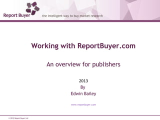 © 2012 Report Buyer Ltd
Working with ReportBuyer.com
An overview for publishers
2013
By
Edwin Bailey
www.reportbuyer.com
 