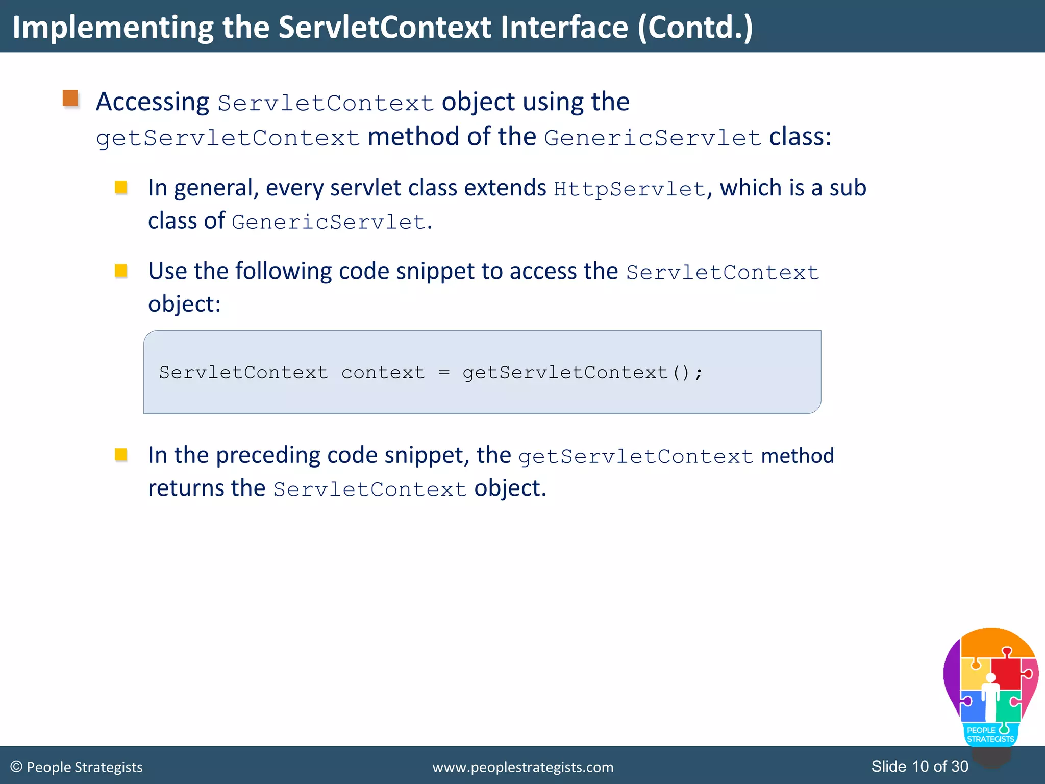Slide 10 of 30© People Strategists www.peoplestrategists.com
Accessing ServletContext object using the
getServletContext method of the GenericServlet class:
In general, every servlet class extends HttpServlet, which is a sub
class of GenericServlet.
Use the following code snippet to access the ServletContext
object:
In the preceding code snippet, the getServletContext method
returns the ServletContext object.
Implementing the ServletContext Interface (Contd.)
ServletContext context = getServletContext();
 