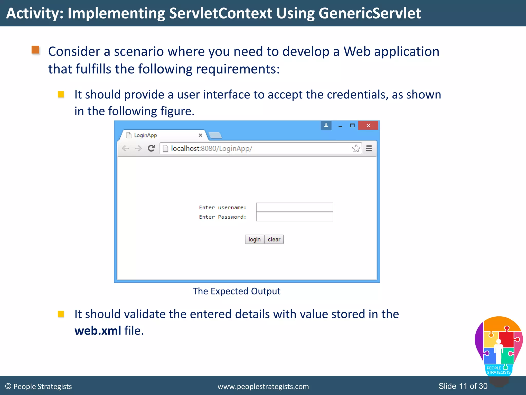Slide 11 of 30© People Strategists www.peoplestrategists.com
Consider a scenario where you need to develop a Web application
that fulfills the following requirements:
It should provide a user interface to accept the credentials, as shown
in the following figure.
It should validate the entered details with value stored in the
web.xml file.
Activity: Implementing ServletContext Using GenericServlet
The Expected Output
 