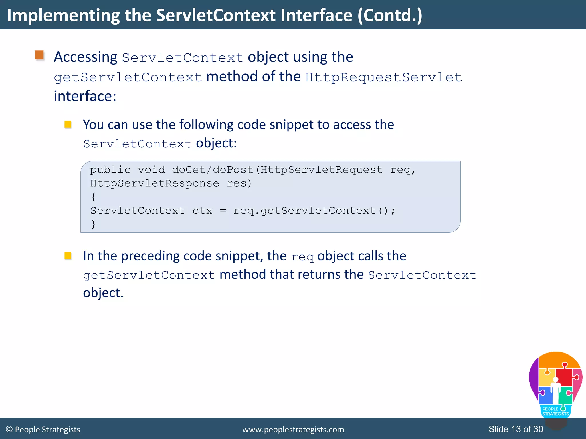 Slide 13 of 30© People Strategists www.peoplestrategists.com
Accessing ServletContext object using the
getServletContext method of the HttpRequestServlet
interface:
You can use the following code snippet to access the
ServletContext object:
In the preceding code snippet, the req object calls the
getServletContext method that returns the ServletContext
object.
Implementing the ServletContext Interface (Contd.)
public void doGet/doPost(HttpServletRequest req,
HttpServletResponse res)
{
ServletContext ctx = req.getServletContext();
}
 