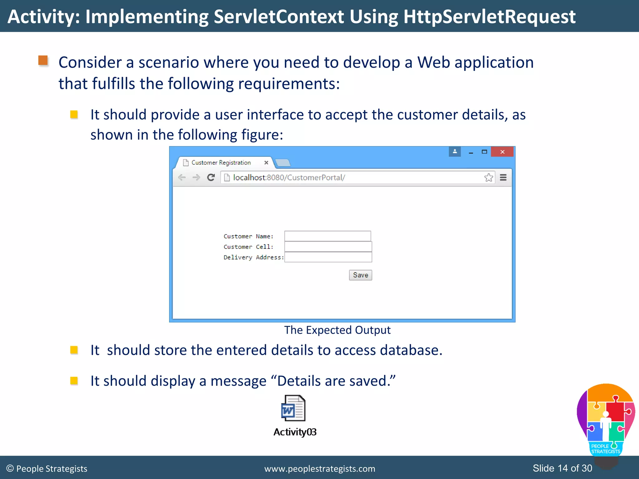 Slide 14 of 30© People Strategists www.peoplestrategists.com
Consider a scenario where you need to develop a Web application
that fulfills the following requirements:
It should provide a user interface to accept the customer details, as
shown in the following figure:
It should store the entered details to access database.
It should display a message “Details are saved.”
Activity: Implementing ServletContext Using HttpServletRequest
The Expected Output
 